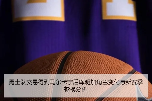 勇士队交易得到马尔卡宁后库明加角色变化与新赛季轮换分析