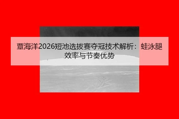 覃海洋2026短池选拔赛夺冠技术解析：蛙泳腿效率与节奏优势